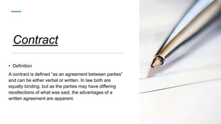 Contract
• Definition
A contract is defined “as an agreement between parties”
and can be either verbal or written. In law both are
equally binding, but as the parties may have differing
recollections of what was said, the advantages of a
written agreement are apparent.
 