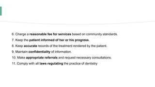 6. Charge a reasonable fee for services based on community standards.
7. Keep the patient informed of her or his progress.
8. Keep accurate records of the treatment rendered by the patient.
9. Maintain confidentiality of information.
10. Make appropriate referrals and request necessary consultations.
11. Comply with all laws regulating the practice of dentistry
 