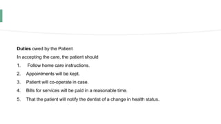 Duties owed by the Patient
In accepting the care, the patient should
1. Follow home care instructions.
2. Appointments will be kept.
3. Patient will co-operate in case.
4. Bills for services will be paid in a reasonable time.
5. That the patient will notify the dentist of a change in health status.
 