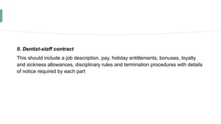 II. Dentist-staff contract
This should include a job description, pay, holiday entitlements, bonuses, loyalty
and sickness allowances, disciplinary rules and termination procedures with details
of notice required by each part
 