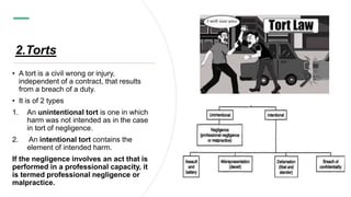 2.Torts
• A tort is a civil wrong or injury,
independent of a contract, that results
from a breach of a duty.
• It is of 2 types
1. An unintentional tort is one in which
harm was not intended as in the case
in tort of negligence.
2. An intentional tort contains the
element of intended harm.
If the negligence involves an act that is
performed in a professional capacity, it
is termed professional negligence or
malpractice.
 
