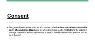 Consent
• The general principle that a doctor who treats a patient without the patient’s consent is
guilty of unauthorized touching, for which the doctor can be held liable to the patient in
damage. Treatment without any consent is assault. Therefore to be valid, consent should
be “informed”.
 