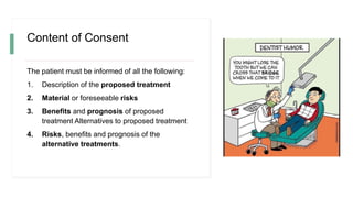 Content of Consent
The patient must be informed of all the following:
1. Description of the proposed treatment
2. Material or foreseeable risks
3. Benefits and prognosis of proposed
treatment Alternatives to proposed treatment
4. Risks, benefits and prognosis of the
alternative treatments.
 