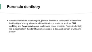 Forensic dentistry
• Forensic dentists or odontologists, provide the dental component to determine
the identity of a body when visual identification or methods such as DNA
profiling and fingerprinting are inadequate or not possible. Forensic dentistry
has a major role in the identification process of a diseased person of unknown
identity
 