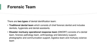 Forensic Team
There are two types of dental identification team:
• Traditional dental team which consists of chief forensic dentist and includes
dentists, hygienists and dental assistants.
• Disaster mortuary operational response team (DMORT) consists of a dental
team, forensic pathology team, anthropology and laboratory support,
photographic and communication support, logistics team and mortuary science
team
 