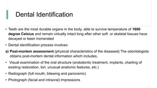 Dental Identification
• Teeth are the most durable organs in the body, able to survive temperature of 1600
degree Celsius and remain virtually intact long after other soft or skeletal tissues have
decayed or been incinerated
• Dental identification process involves:
a) Post-mortem assessment (physical characteristics of the diseased) The odontologists
obtains post-mortem dental information which includes,
• Visual examination of the oral structure (endodontic treatment, implants, charting of
existing restoration, tori, unusual anatomic features, etc.)
• Radiograph (full mouth, bitewing and panoramic)
• Photograph (facial and intraoral) Impressions
 