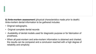 b) Ante-mortem assessment (physical characteristics made prior to death)
Ante-mortem dental information to be gathered includes
• Original radiographs.
• Original complete dental records
• Availability of dental models used for diagnostic purpose or for fabrication of
prosthesis.
• When all post-mortem and ante-mortem information is obtained and charted,
the results can be compared and a conclusion reached with a high degree of
reliability and simplicity
 