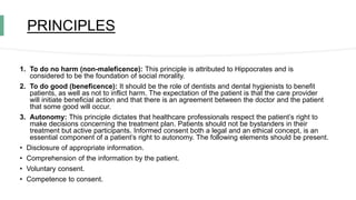 PRINCIPLES
1. To do no harm (non-maleficence): This principle is attributed to Hippocrates and is
considered to be the foundation of social morality.
2. To do good (beneficence): It should be the role of dentists and dental hygienists to benefit
patients, as well as not to inflict harm. The expectation of the patient is that the care provider
will initiate beneficial action and that there is an agreement between the doctor and the patient
that some good will occur.
3. Autonomy: This principle dictates that healthcare professionals respect the patient’s right to
make decisions concerning the treatment plan. Patients should not be bystanders in their
treatment but active participants. Informed consent both a legal and an ethical concept, is an
essential component of a patient’s right to autonomy. The following elements should be present.
• Disclosure of appropriate information.
• Comprehension of the information by the patient.
• Voluntary consent.
• Competence to consent.
 