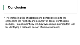 Conclusion
• The increasing use of sealants and composite resins are
challenging the reliability and accuracy of dental identification
methods. Forensic dentistry will, however, remain an important tool
for identifying a diseased person of unknown identity.
 