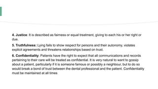 4. Justice: It is described as fairness or equal treatment, giving to each his or her right or
due.
5. Truthfulness: Lying fails to show respect for persons and their autonomy, violates
explicit agreements and threatens relationships based on trust.
6. Confidentiality: Patients have the right to expect that all communications and records
pertaining to their care will be treated as confidential. It is very natural to want to gossip
about a patient, particularly if it is someone famous or possibly a neighbour, but to do so
would break a bond of trust between the dental professional and the patient. Confidentiality
must be maintained at all times
 