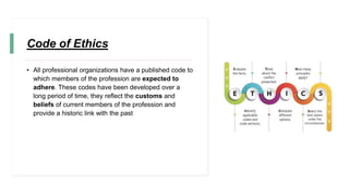 Code of Ethics
• All professional organizations have a published code to
which members of the profession are expected to
adhere. These codes have been developed over a
long period of time, they reflect the customs and
beliefs of current members of the profession and
provide a historic link with the past
 