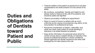 Duties and
Obligations
of Dentists
toward
Patient and
Public
• Treat the welfare of the patient as paramount to all other
considerations and shall conserve it to the utmost of his
ability
• Be courteous, sympathetic, friendly and helpful to and
always ready to respond to the call of his patients, and
should be polite and dignified
• Observe punctuality in fulfilling his appointment.
• Deem it a point of honour to adhere with as much
uniformity as the varying circumstances may admit, to the
remuneration for professional services.
• Not permit consideration of religion, nationality, race,
caste and creed, party politics or social standing to
intervene in his duties towards his patients.
• Keep all the information of a personal nature which he
comes to know about a patient directly or indirectly in the
course of professional practice in utmost confidence.
Dental hygienists and dental mechanics and other staff
employed by him also observe this rule
 