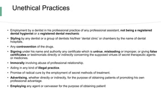 Unethical Practices
• Employment by a dentist in his professional practice of any professional assistant, not being a registered
dental hygienist or a registered dental mechanic
• Styling by any dentist or a group of dentists his/their ‘dental clinic’ or chambers by the name of dental
hospitals.
• Any contravention of the drugs.
• Signing under his name and authority any certificate which is untrue, misleading or improper, or giving false
certificates or testimonials directly or indirectly concerning the supposed virtues of secret therapeutic agents
or medicines.
• Immorally involving abuse of professional relationship.
• Aiding in any kind of illegal practice.
• Promise of radical cure by the employment of secret methods of treatment.
• Advertising, whether directly or indirectly, for the purpose of obtaining patients of promoting his own
professional advantage.
• Employing any agent or canvasser for the purpose of obtaining patient
 