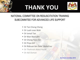 ALS Subcommittee 2010ALS Subcommittee 2010
THANK YOU
NATIONAL COMMITTEE ON RESUSCITATION TRAINING
SUBCOMMITEE FOR ADVANCED LIFE SUPPORT
 Dr Tan Cheng Cheng
 Dr Luah Lean Wah
 Dr Ismail Tan
 Dr Wan Nasrudin
 Dr Chong Yoon Sin
 Dr Priya Gill
 Dr Ridzuan bin Dato’ Mohd Isa
 Dr Thohiroh Abdul Razak
 Dr Adi Osman
 