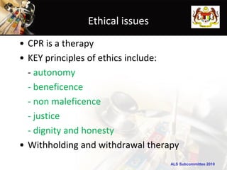 ALS Subcommittee 2010ALS Subcommittee 2010
Ethical issues
• CPR is a therapy
• KEY principles of ethics include:
- autonomy
- beneficence
- non maleficence
- justice
- dignity and honesty
• Withholding and withdrawal therapy
 