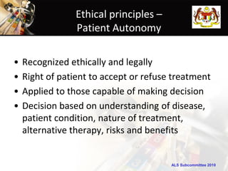 ALS Subcommittee 2010ALS Subcommittee 2010
Ethical principles –
Patient Autonomy
• Recognized ethically and legally
• Right of patient to accept or refuse treatment
• Applied to those capable of making decision
• Decision based on understanding of disease,
patient condition, nature of treatment,
alternative therapy, risks and benefits
 