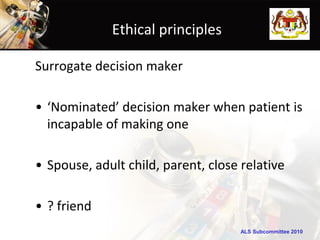 ALS Subcommittee 2010ALS Subcommittee 2010
Ethical principles
Surrogate decision maker
• ‘Nominated’ decision maker when patient is
incapable of making one
• Spouse, adult child, parent, close relative
• ? friend
 