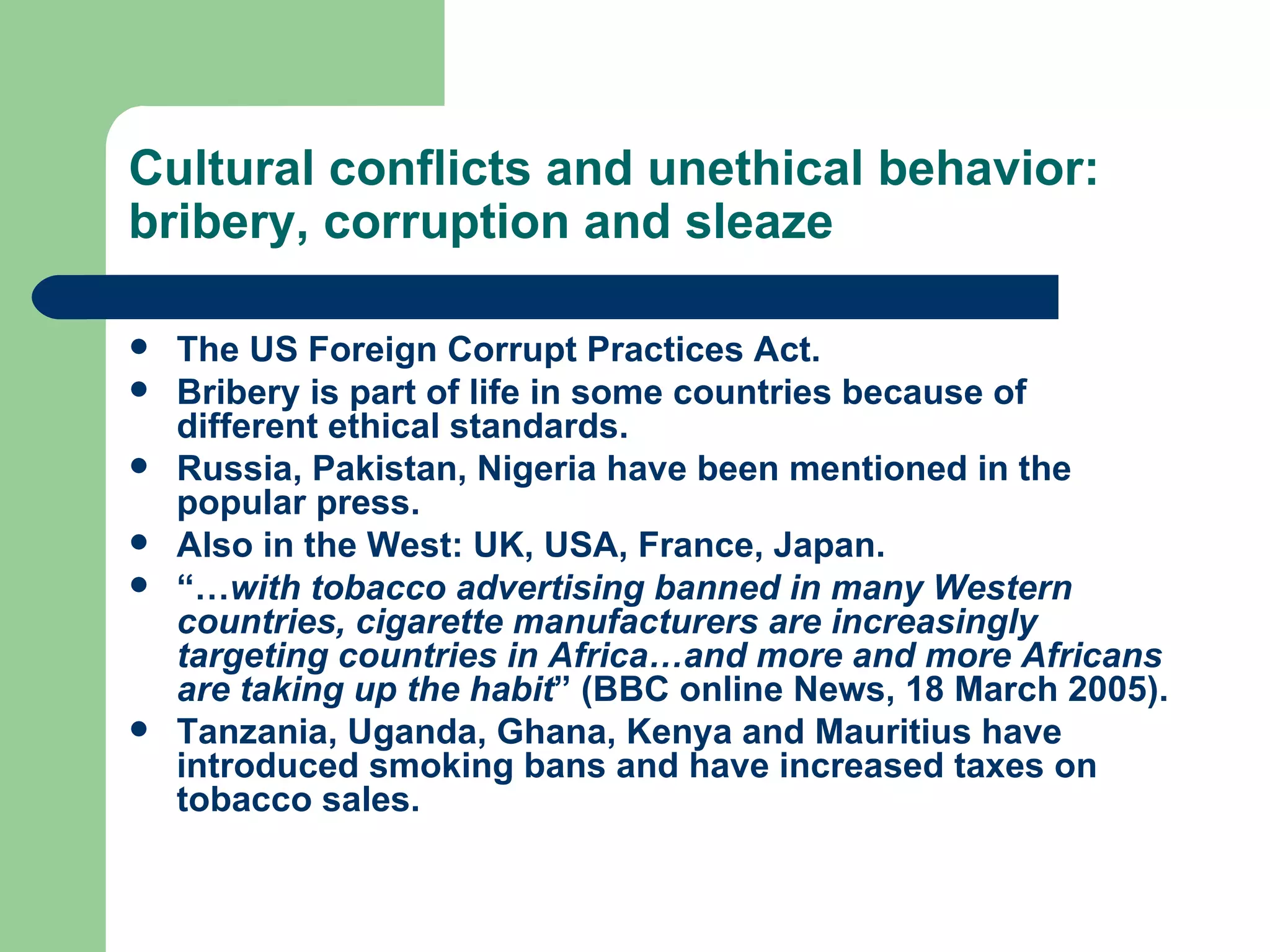 Cultural conflicts and unethical behavior: bribery, corruption and sleaze The US Foreign Corrupt Practices Act. Bribery is part of life in some countries because of different ethical standards. Russia, Pakistan, Nigeria have been mentioned in the popular press. Also in the West: UK, USA, France, Japan. “… with tobacco advertising banned in many Western countries, cigarette manufacturers are increasingly targeting countries in Africa…and more and more Africans are taking up the habit ” (BBC online News, 18 March 2005). Tanzania, Uganda, Ghana, Kenya and Mauritius have introduced smoking bans and have increased taxes on tobacco sales. 