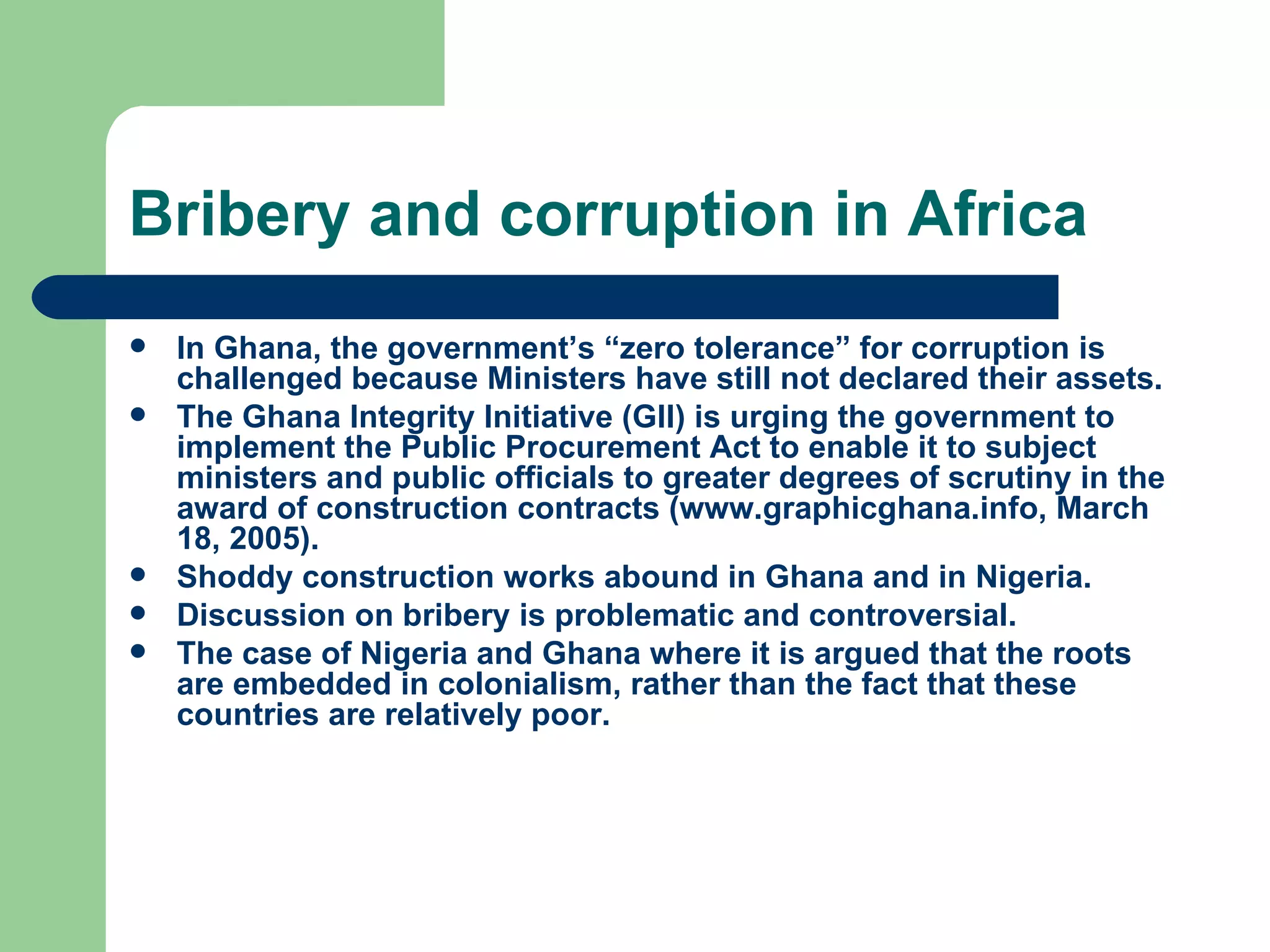 Bribery and corruption in Africa In Ghana, the government’s “zero tolerance” for corruption is challenged because Ministers have still not declared their assets. The Ghana Integrity Initiative (GII) is urging the government to implement the Public Procurement Act to enable it to subject ministers and public officials to greater degrees of scrutiny in the award of construction contracts ( www.graphicghana.info , March 18, 2005). Shoddy construction works abound in Ghana and in Nigeria.  Discussion on bribery is problematic and controversial. The case of Nigeria and Ghana where it is argued that the roots are embedded in colonialism, rather than the fact that these countries are relatively poor. 