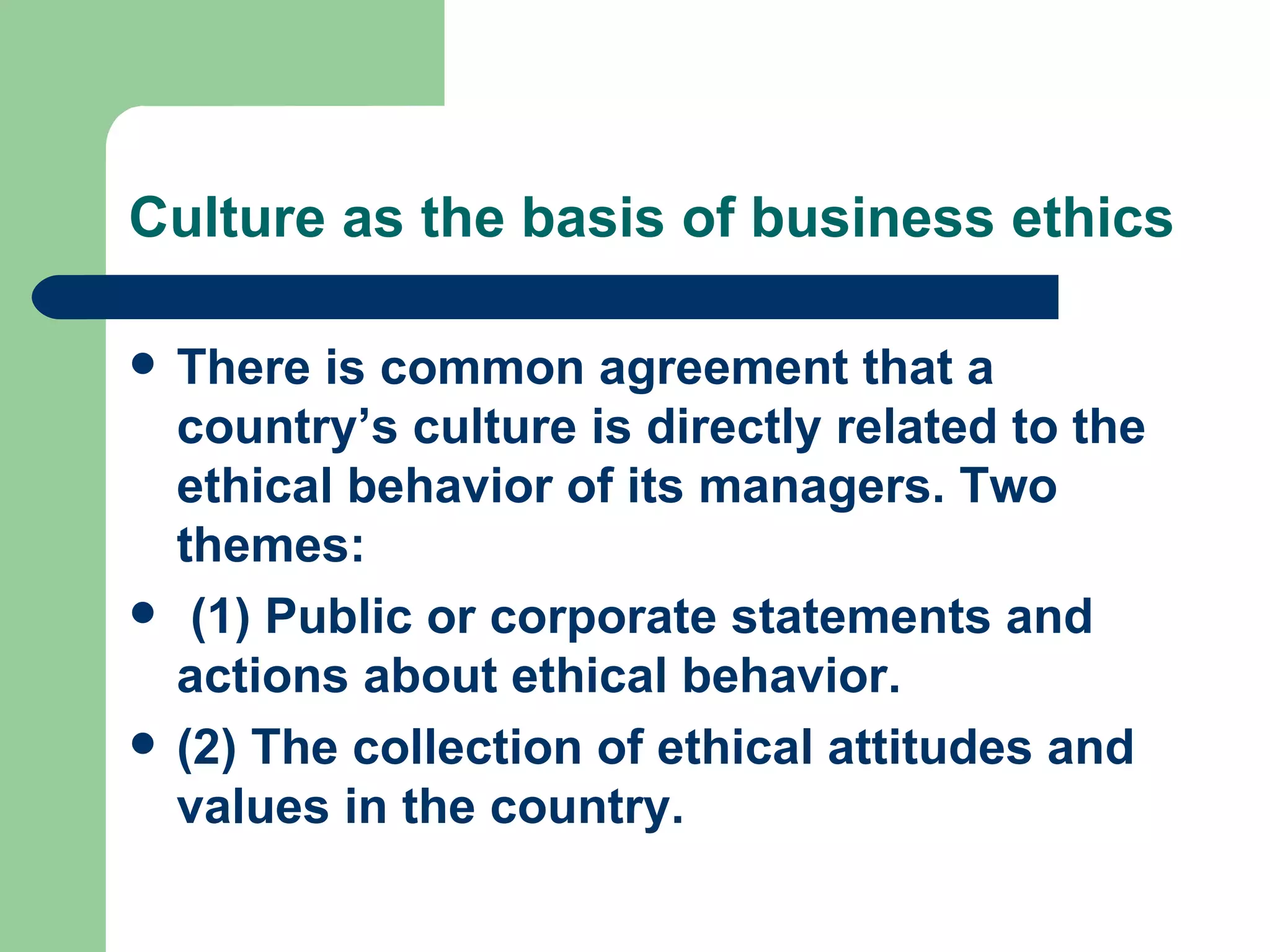 Culture as the basis of business ethics There is common agreement that a country’s culture is directly related to the ethical behavior of its managers. Two themes: (1) Public or corporate statements and actions about ethical behavior. (2) The collection of ethical attitudes and values in the country. 