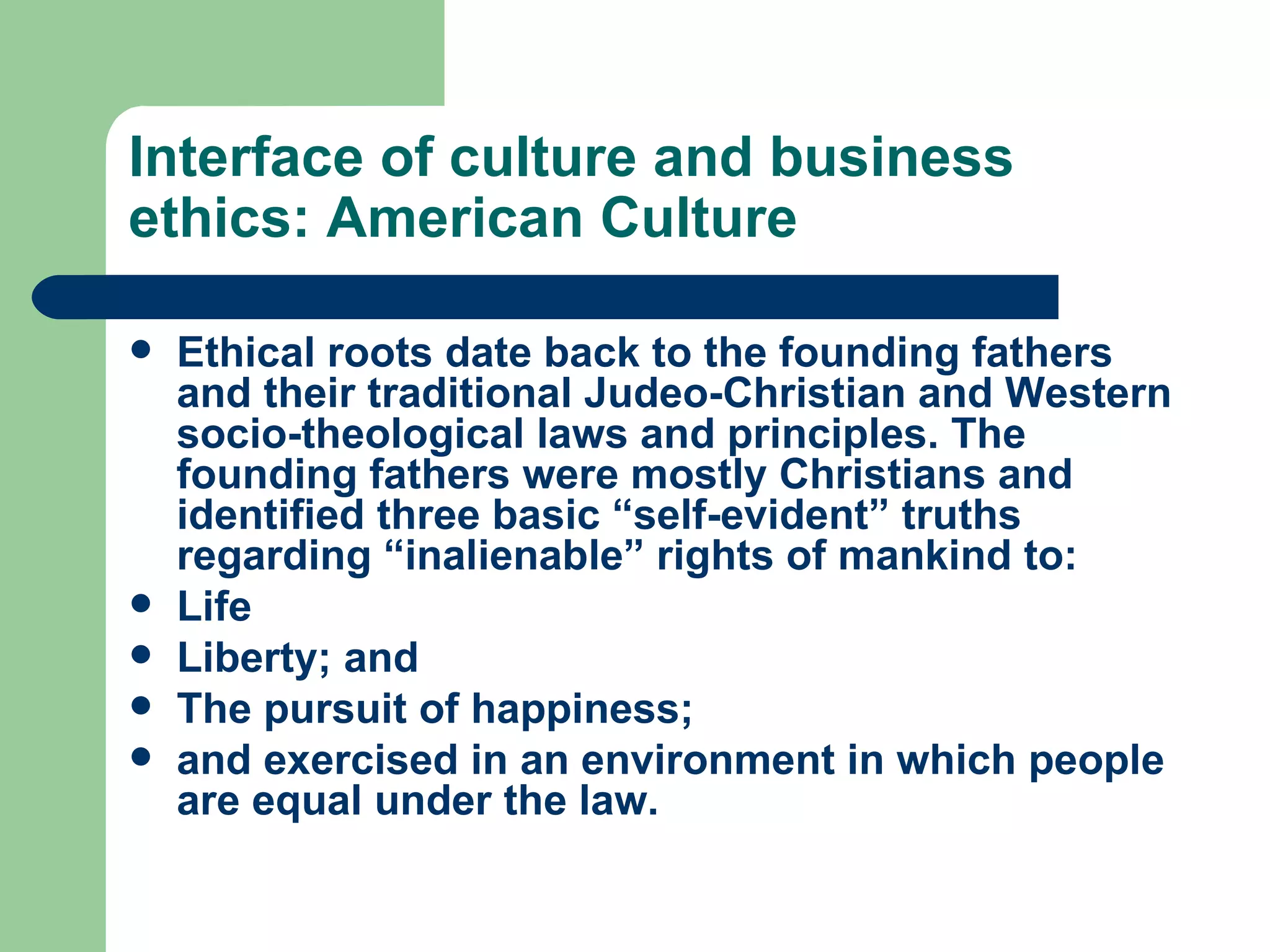 Interface of culture and business ethics: American Culture Ethical roots date back to the founding fathers and their traditional Judeo-Christian and Western socio-theological laws and principles. The founding fathers were mostly Christians and identified three basic “self-evident” truths regarding “inalienable” rights of mankind to: Life Liberty; and The pursuit of happiness; and exercised in an environment in which people are equal under the law. 