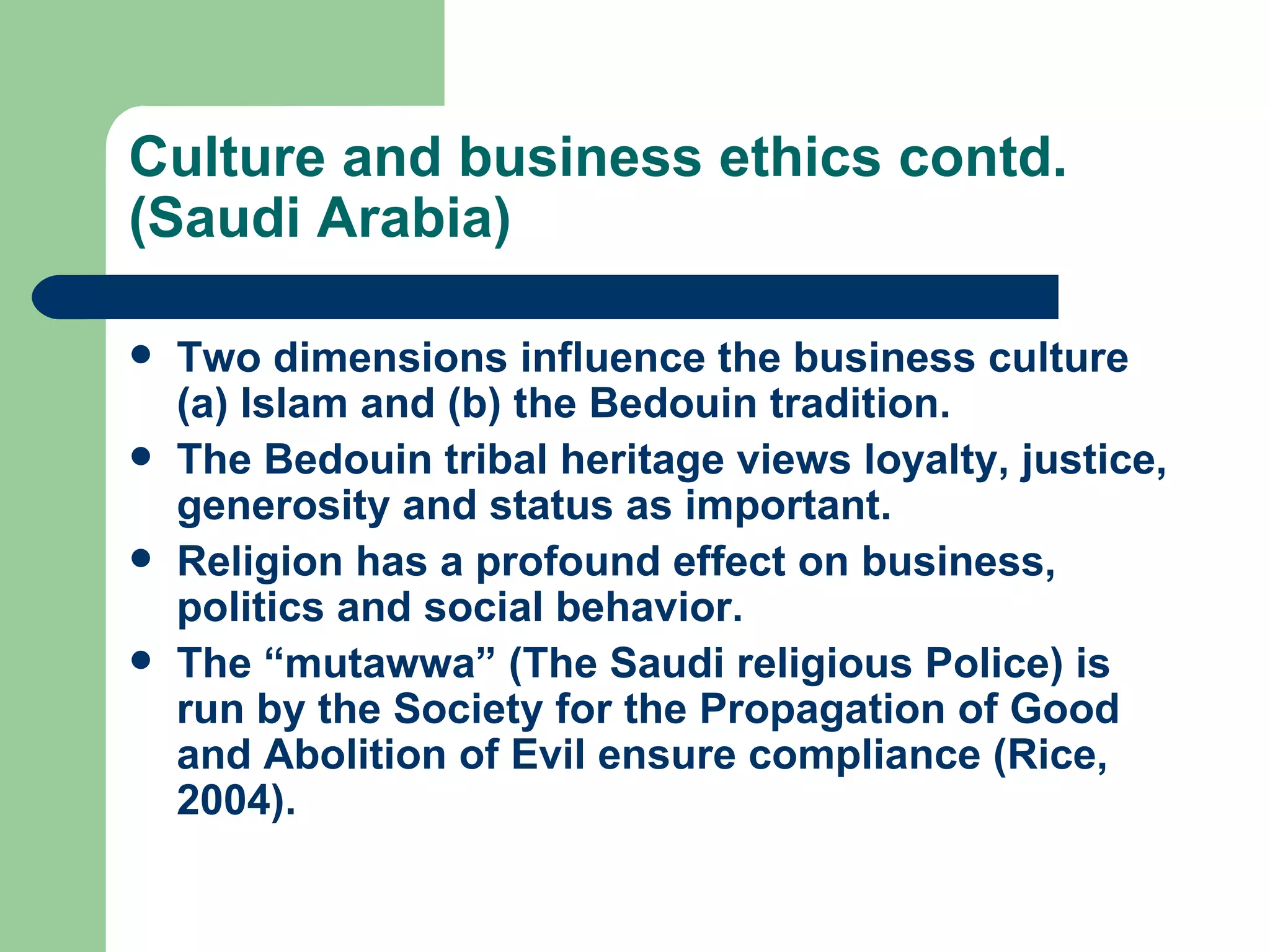 Culture and business ethics contd. (Saudi Arabia) Two dimensions influence the business culture (a) Islam and (b) the Bedouin tradition. The Bedouin tribal heritage views loyalty, justice, generosity and status as important. Religion has a profound effect on business, politics and social behavior. The “mutawwa” (The Saudi religious Police) is run by the Society for the Propagation of Good and Abolition of Evil ensure compliance (Rice, 2004).  