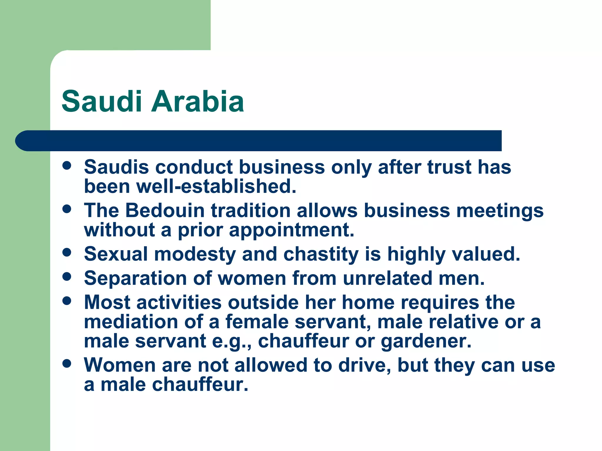 Saudi Arabia Saudis conduct business only after trust has been well-established. The Bedouin tradition allows business meetings without a prior appointment. Sexual modesty and chastity is highly valued. Separation of women from unrelated men. Most activities outside her home requires the mediation of a female servant, male relative or a male servant e.g., chauffeur or gardener. Women are not allowed to drive, but they can use a male chauffeur.  