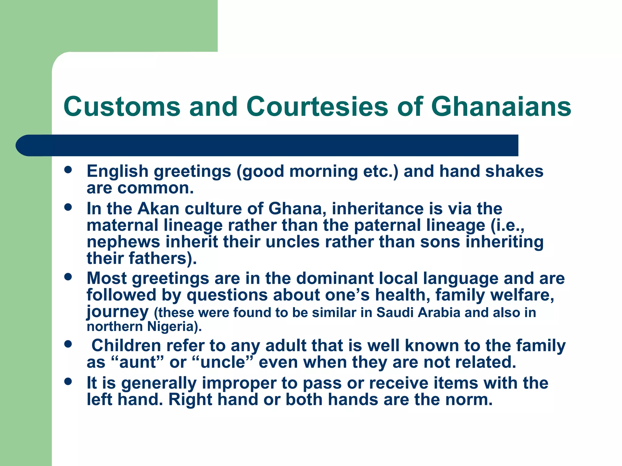 Customs and Courtesies of Ghanaians English greetings (good morning etc.) and hand shakes are common. In the Akan culture of Ghana, inheritance is via the maternal lineage rather than the paternal lineage (i.e., nephews inherit their uncles rather than sons inheriting their fathers).  Most greetings are in the dominant local language and are followed by questions about one’s health, family welfare, journey  (these were found to be similar in Saudi Arabia and also in northern Nigeria). Children refer to any adult that is well known to the family as “aunt” or “uncle” even when they are not related. It is generally improper to pass or receive items with the left hand. Right hand or both hands are the norm. 