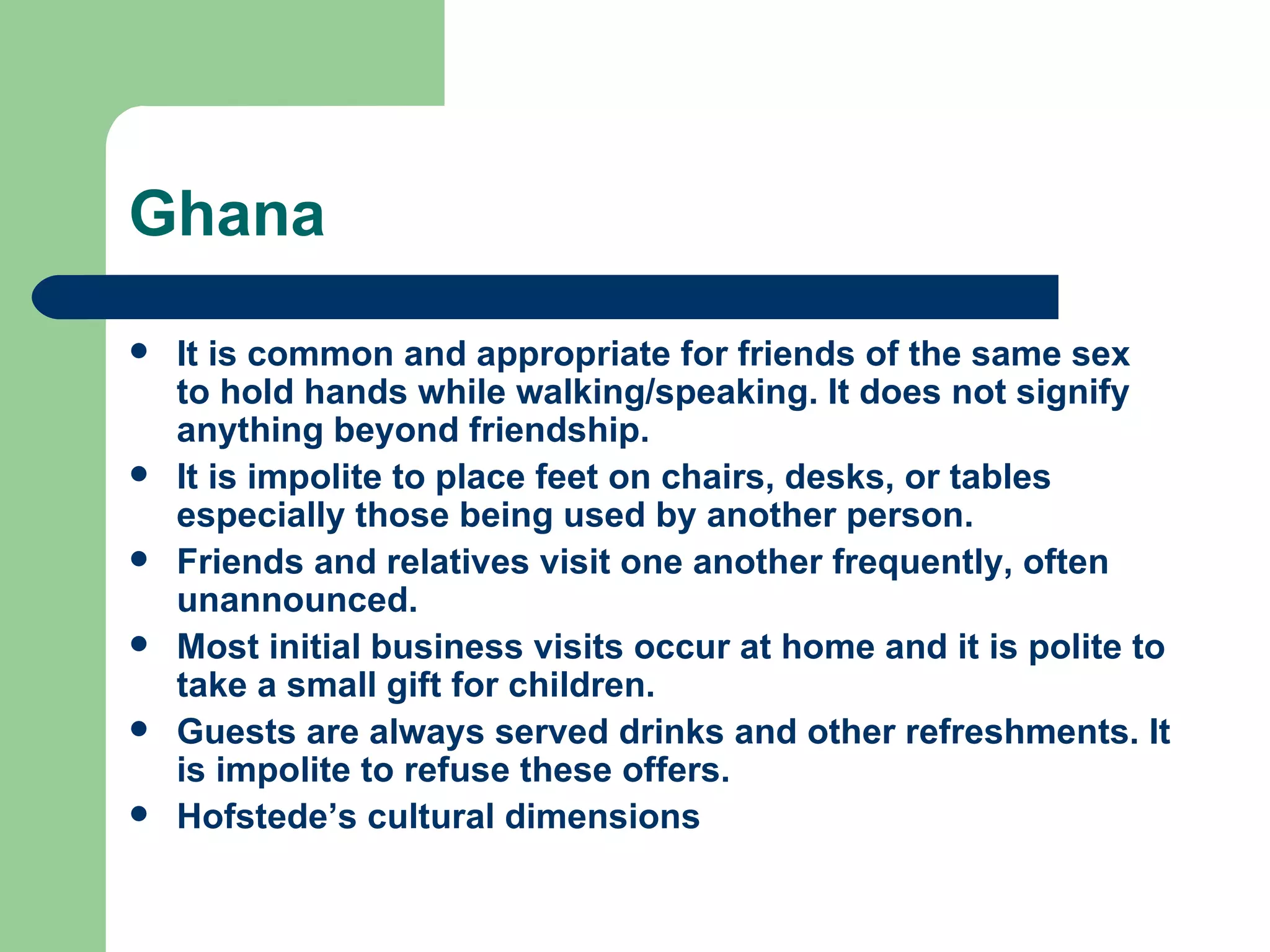 Ghana It is common and appropriate for friends of the same sex to hold hands while walking/speaking. It does not signify anything beyond friendship. It is impolite to place feet on chairs, desks, or tables especially those being used by another person. Friends and relatives visit one another frequently, often unannounced. Most initial business visits occur at home and it is polite to take a small gift for children. Guests are always served drinks and other refreshments. It is impolite to refuse these offers. Hofstede’s cultural dimensions 
