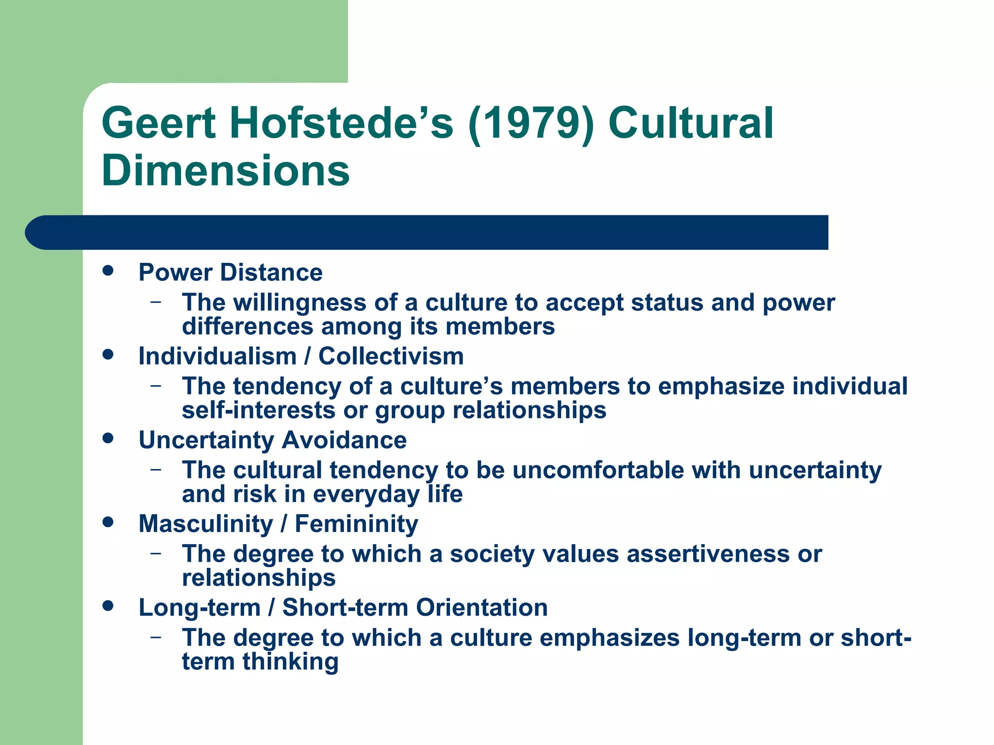 Geert Hofstede’s (1979) Cultural Dimensions Power Distance The willingness of a culture to accept status and power differences among its members Individualism / Collectivism The tendency of a culture’s members to emphasize individual self-interests or group relationships Uncertainty Avoidance The cultural tendency to be uncomfortable with uncertainty and risk in everyday life Masculinity / Femininity The degree to which a society values assertiveness or relationships Long-term / Short-term Orientation The degree to which a culture emphasizes long-term or short-term thinking 