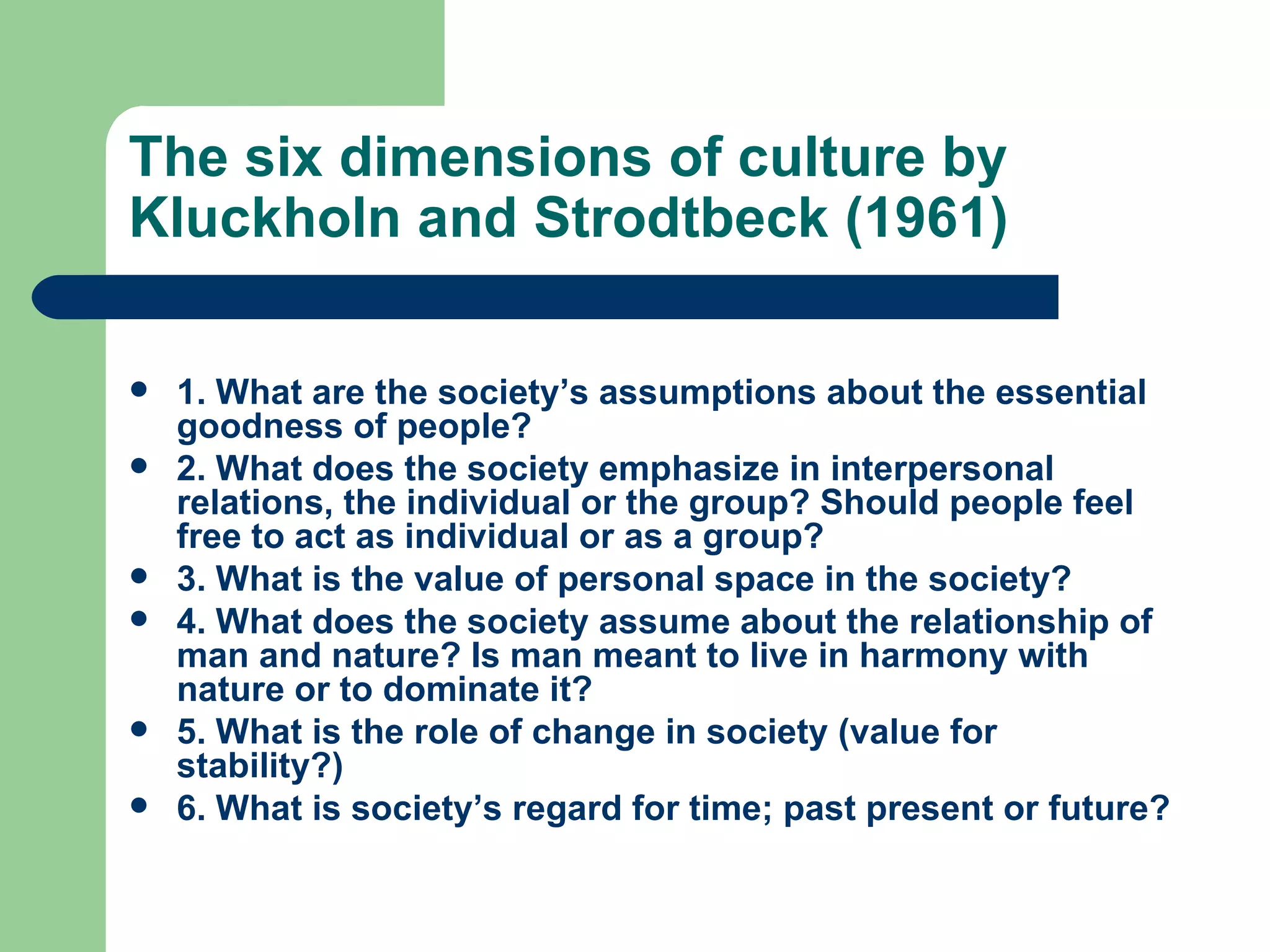 The six dimensions of culture by Kluckholn and Strodtbeck (1961) 1. What are the society’s assumptions about the essential goodness of people?  2. What does the society emphasize in interpersonal relations, the individual or the group? Should people feel free to act as individual or as a group? 3. What is the value of personal space in the society? 4. What does the society assume about the relationship of man and nature? Is man meant to live in harmony with nature or to dominate it? 5. What is the role of change in society (value for stability?) 6. What is society’s regard for time; past present or future? 