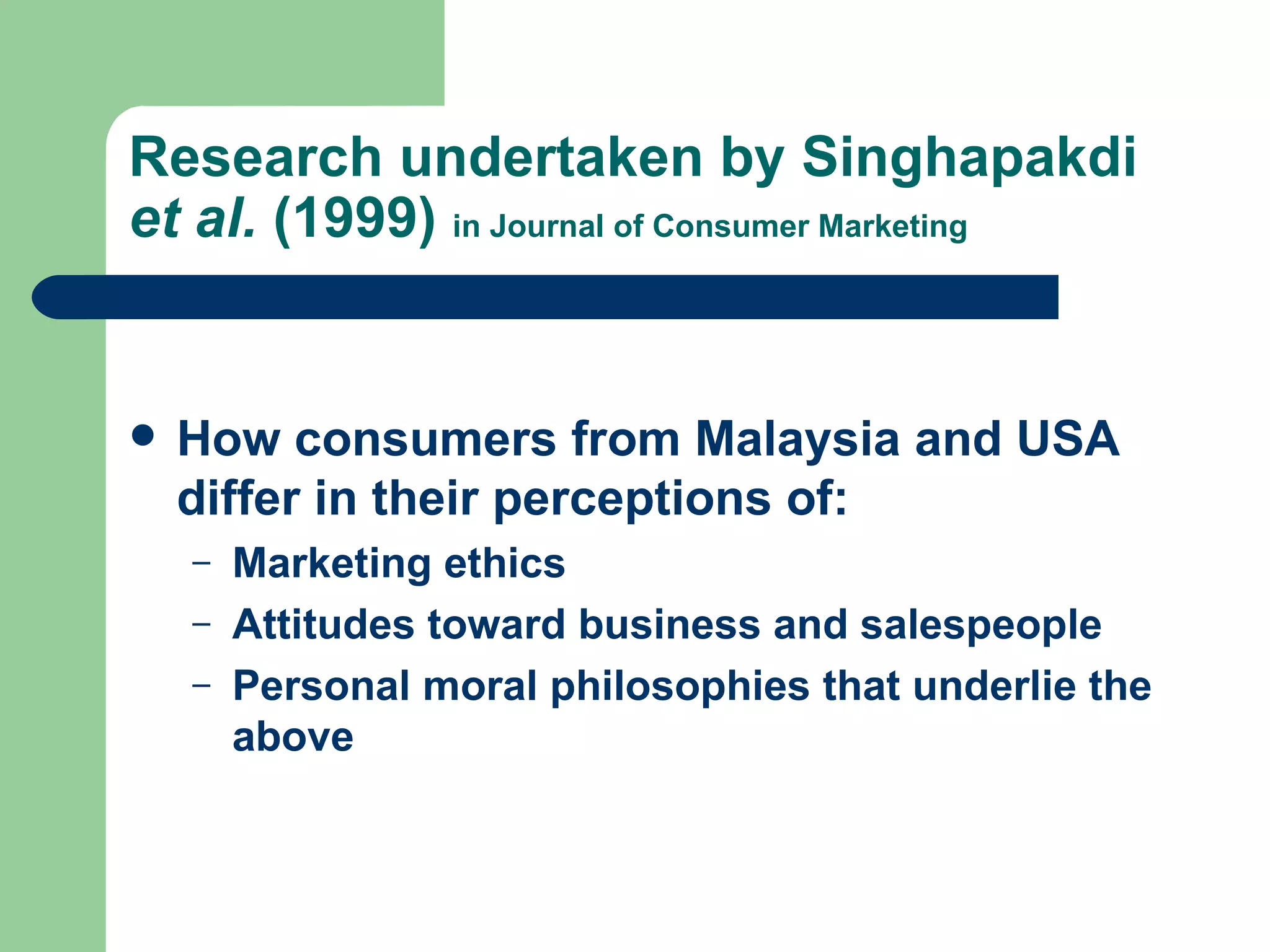 Research undertaken by Singhapakdi  et al.  (1999)  in Journal of Consumer Marketing How consumers from Malaysia and USA differ in their perceptions of: Marketing ethics Attitudes toward  business and salespeople  Personal moral philosophies that underlie the above 