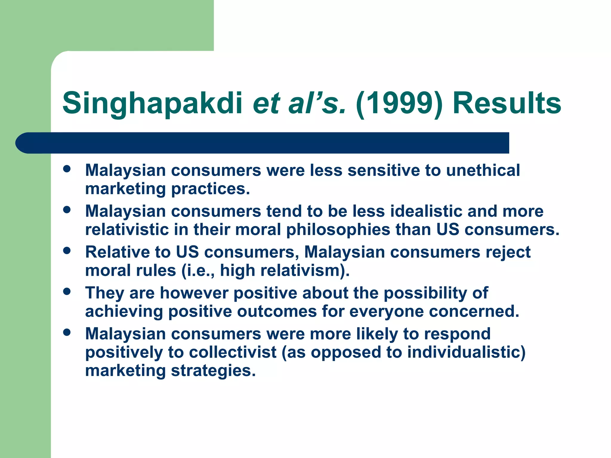 Singhapakdi  et al’s.  (1999) Results Malaysian consumers were less sensitive to unethical marketing practices. Malaysian consumers tend to be less idealistic and more relativistic in their moral philosophies than US consumers. Relative to US consumers, Malaysian consumers reject moral rules (i.e., high relativism).  They are however positive about the possibility of achieving positive outcomes for everyone concerned. Malaysian consumers were more likely to respond positively to collectivist (as opposed to individualistic) marketing strategies. 