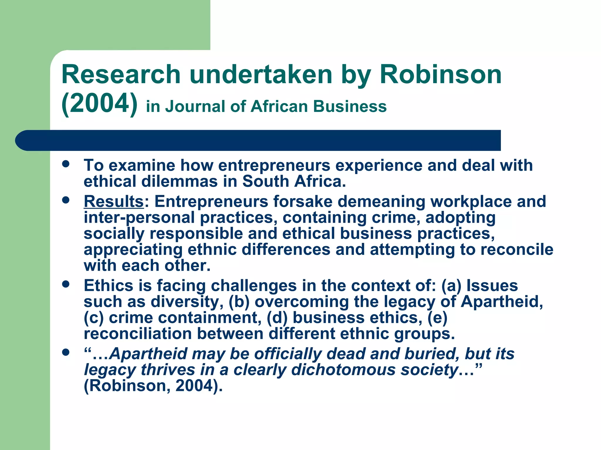 Research undertaken by Robinson (2004)  in Journal of African Business To examine how entrepreneurs experience and deal with ethical dilemmas in South Africa.  Results : Entrepreneurs forsake demeaning workplace and inter-personal practices, containing crime, adopting socially responsible and ethical business practices, appreciating ethnic differences and attempting to reconcile with each other. Ethics is facing challenges in the context of: (a) Issues such as diversity, (b) overcoming the legacy of Apartheid, (c) crime containment, (d) business ethics, (e) reconciliation between different ethnic groups. “… Apartheid may be officially dead and buried, but its legacy thrives in a clearly dichotomous society …” (Robinson, 2004).  