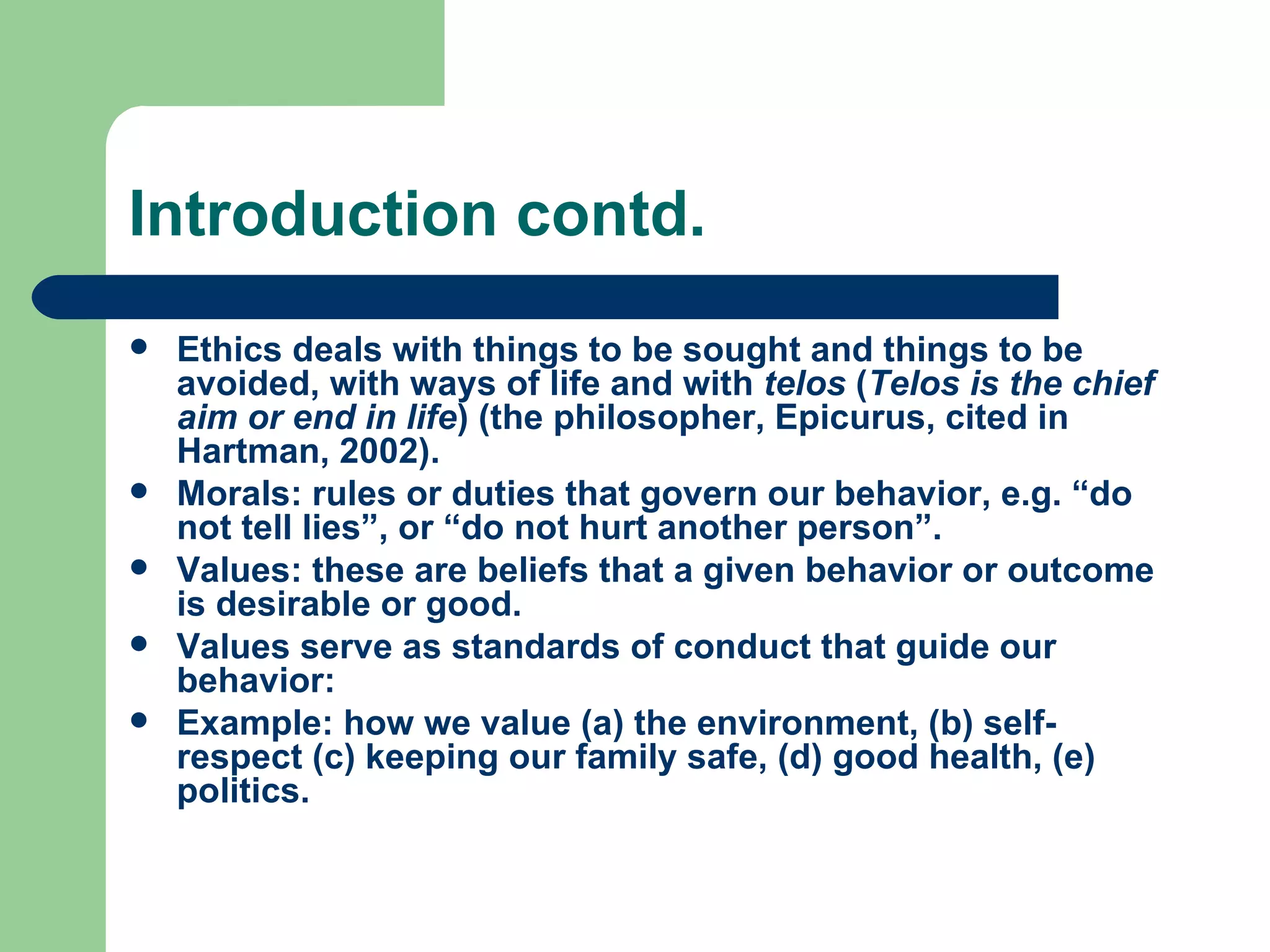 Introduction contd. Ethics deals with things to be sought and things to be avoided, with ways of life and with  telos  ( Telos is the chief aim or end in life ) (the philosopher, Epicurus, cited in Hartman, 2002). Morals: rules or duties that govern our behavior, e.g. “do not tell lies”, or “do not hurt another person”. Values: these are beliefs that a given behavior or outcome is desirable or good. Values serve as standards of conduct that guide our behavior: Example: how we value (a) the environment, (b) self-respect (c) keeping our family safe, (d) good health, (e) politics.  
