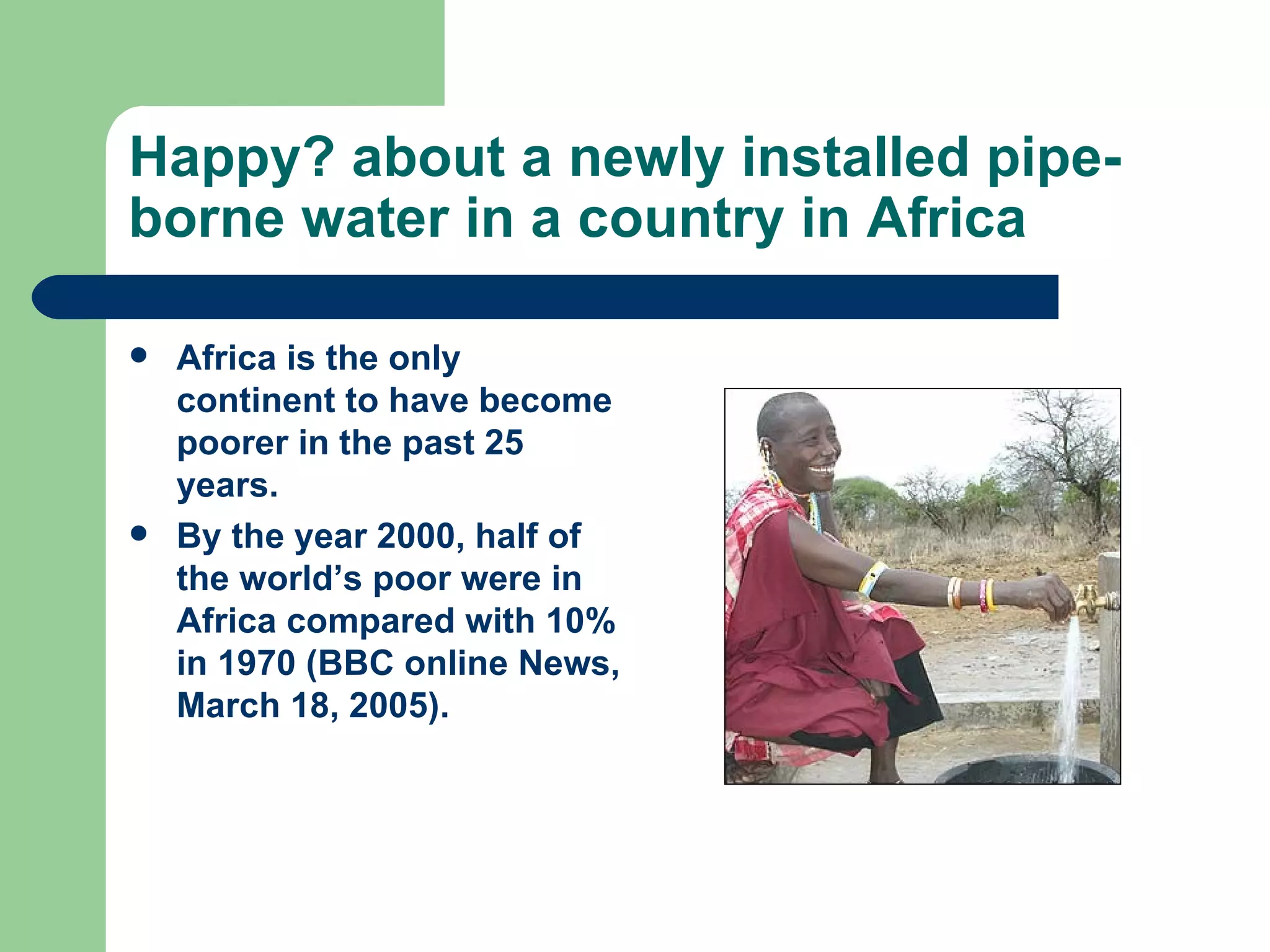 Happy? about a newly installed pipe-borne water in a country in Africa Africa is the only continent to have become poorer in the past 25 years. By the year 2000, half of the world’s poor were in Africa compared with 10% in 1970 (BBC online News, March 18, 2005). 