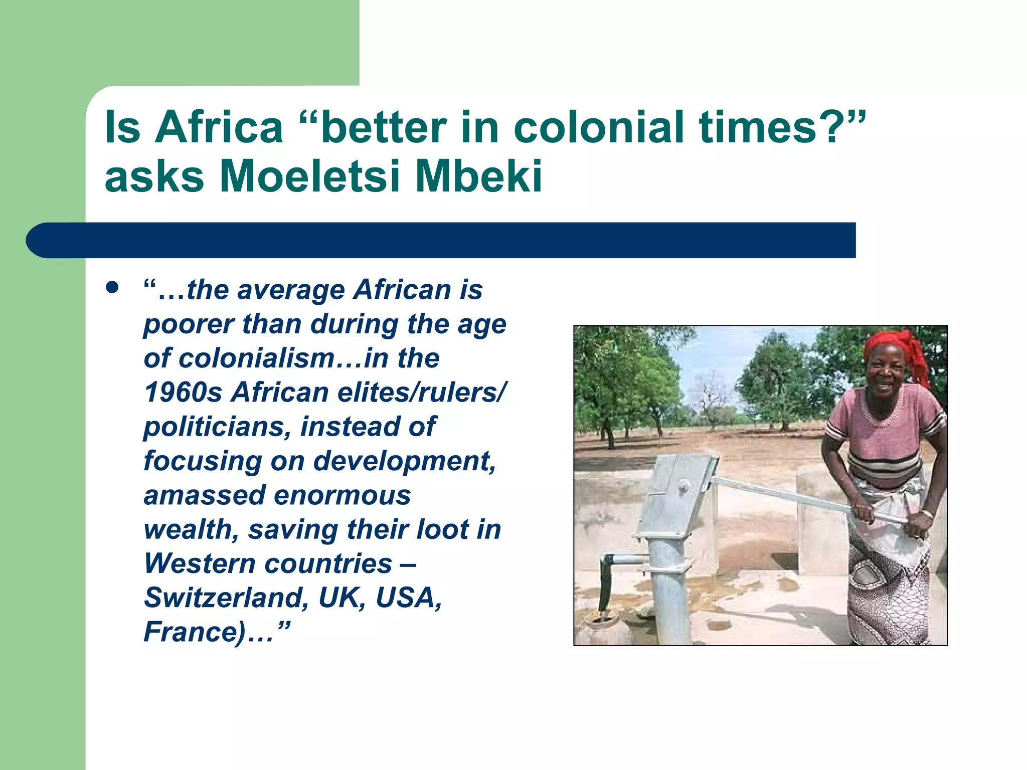 Is Africa “better in colonial times?” asks Moeletsi Mbeki “… the average African is poorer than during the age of colonialism…in the 1960s African elites/rulers/politicians, instead of focusing on development, amassed enormous wealth, saving their loot in Western countries – Switzerland, UK, USA, France)…” 