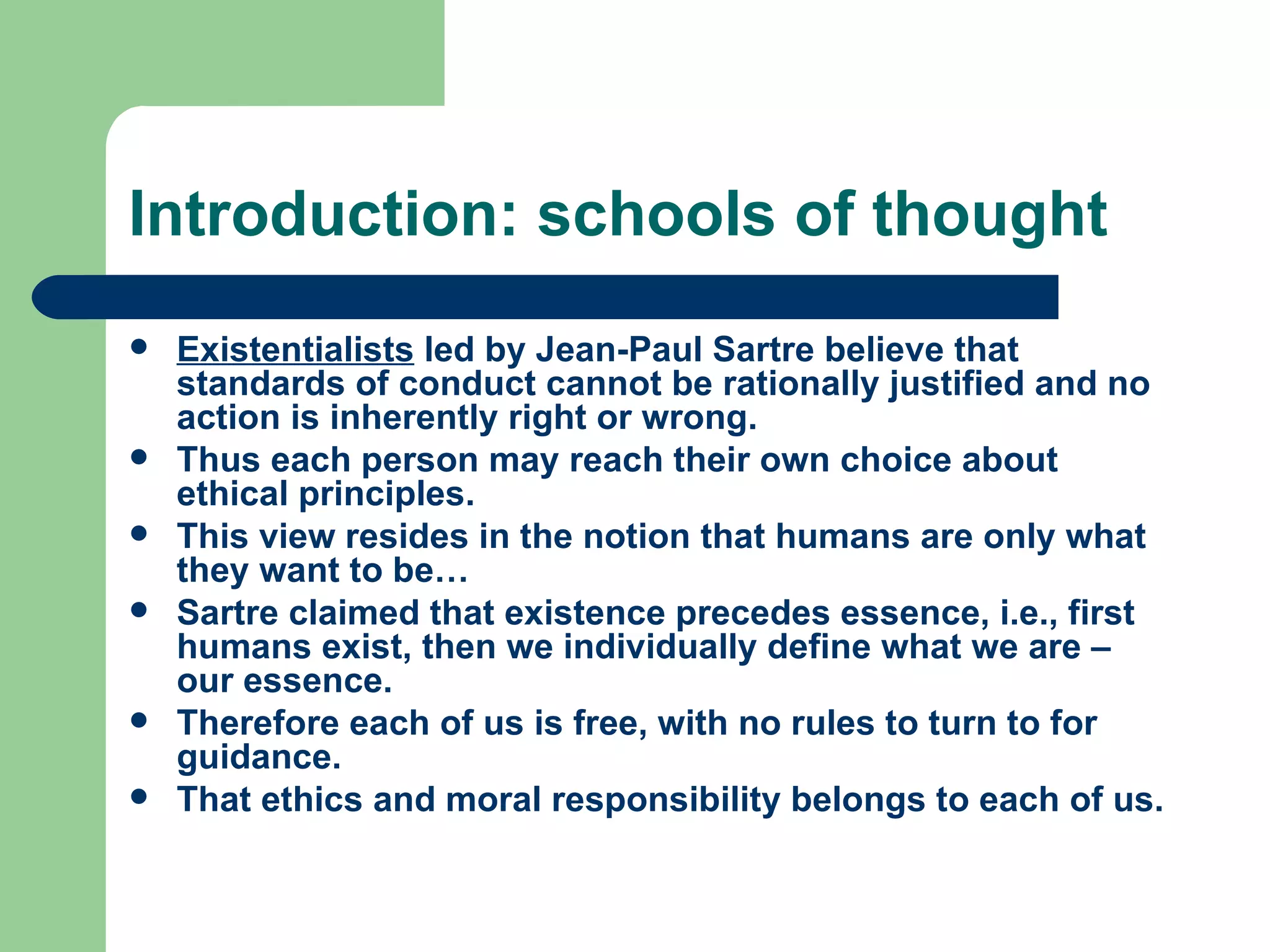 Introduction: schools of thought Existentialists  led by Jean-Paul Sartre believe that standards of conduct cannot be rationally justified and no action is inherently right or wrong. Thus each person may reach their own choice about ethical principles. This view resides in the notion that humans are only what they want to be… Sartre claimed that existence precedes essence, i.e., first humans exist, then we individually define what we are – our essence. Therefore each of us is free, with no rules to turn to for guidance. That ethics and moral responsibility belongs to each of us.  