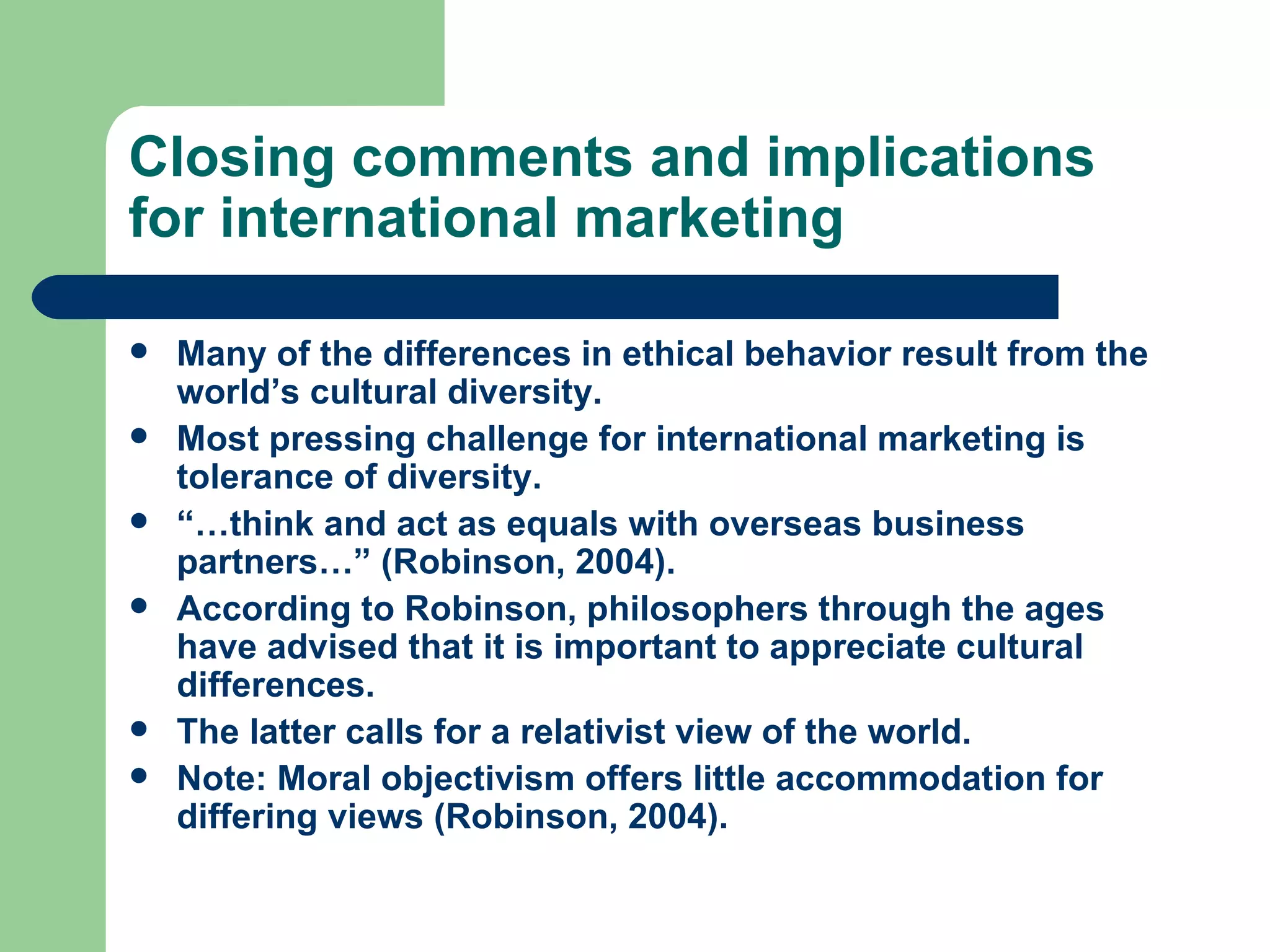 Closing comments and implications for international marketing Many of the differences in ethical behavior result from the world’s cultural diversity. Most pressing challenge for international marketing is tolerance of diversity. “… think and act as equals with overseas business partners…” (Robinson, 2004). According to Robinson, philosophers through the ages have advised that it is important to appreciate cultural differences. The latter calls for a relativist view of the world. Note: Moral objectivism offers little accommodation for differing views (Robinson, 2004). 