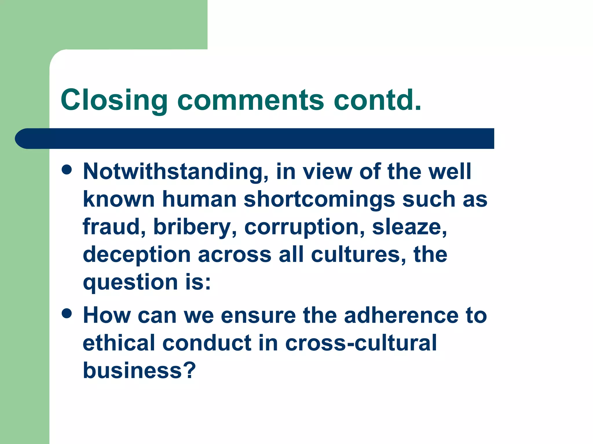 Closing comments contd. Notwithstanding, in view of the well known human shortcomings such as fraud, bribery, corruption, sleaze, deception across all cultures, the question is: How can we ensure the adherence to ethical conduct in cross-cultural business? 