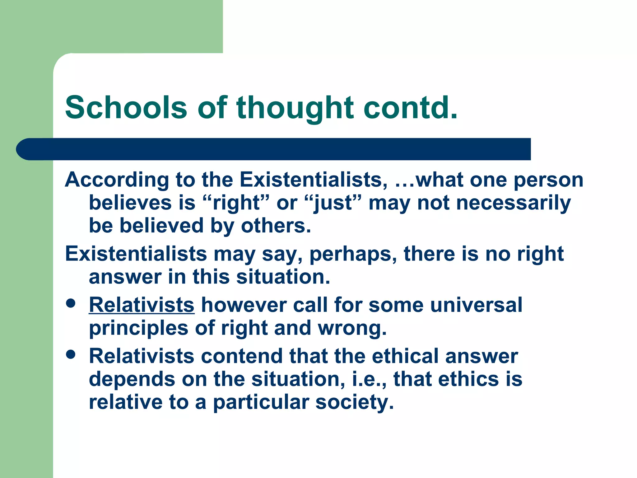 Schools of thought contd. According to the Existentialists, …what one person believes is “right” or “just” may not necessarily be believed by others.  Existentialists may say, perhaps, there is no right answer in this situation.  Relativists  however call for some universal principles of right and wrong. Relativists contend that the ethical answer depends on the situation, i.e., that ethics is relative to a particular society. 