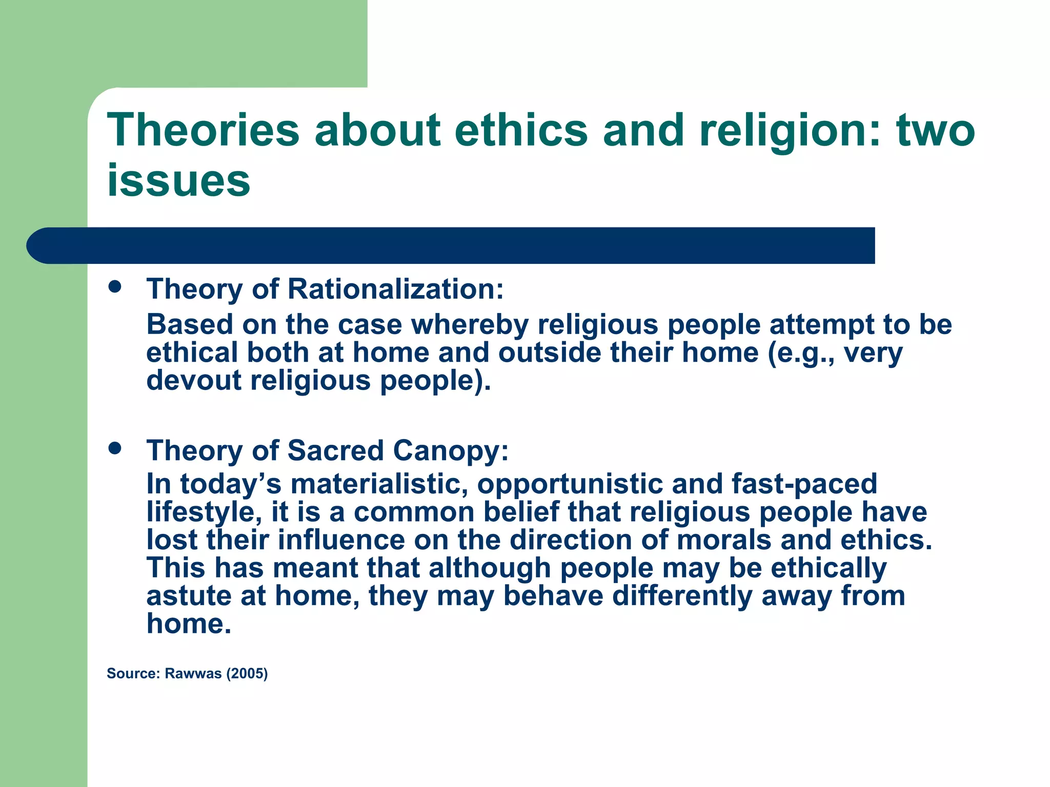 Theories about ethics and religion: two issues Theory of Rationalization: Based on the case whereby religious people attempt to be ethical both at home and outside their home (e.g., very devout religious people). Theory of Sacred Canopy: In today’s materialistic, opportunistic and fast-paced lifestyle, it is a common belief that religious people have lost their influence on the direction of morals and ethics. This has meant that although people may be ethically astute at home, they may behave differently away from home.   Source: Rawwas (2005) 