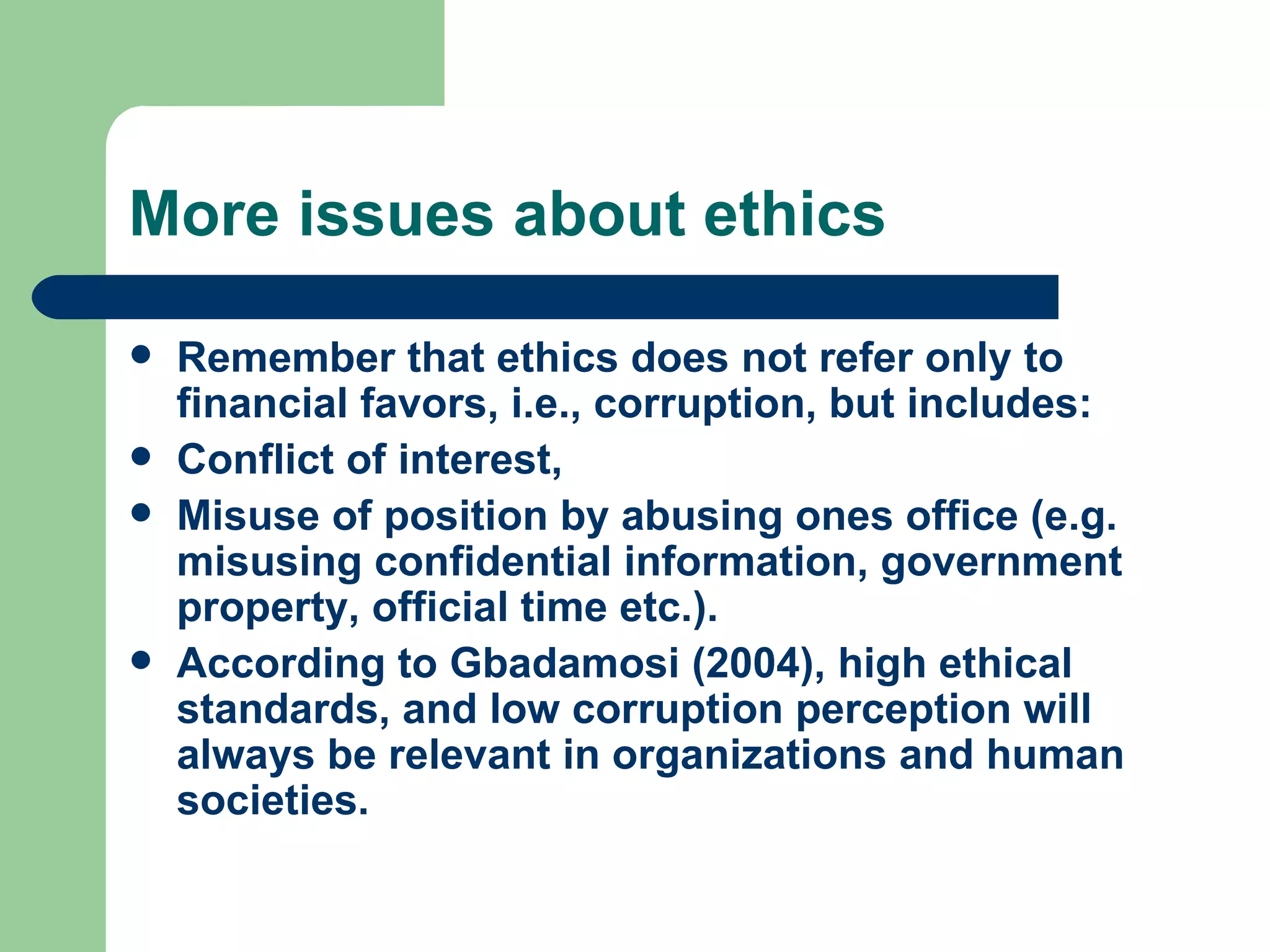 More issues about ethics Remember that ethics does not refer only to financial favors, i.e., corruption, but includes: Conflict of interest, Misuse of position by abusing ones office (e.g. misusing confidential information, government property, official time etc.). According to Gbadamosi (2004), high ethical standards, and low corruption perception will always be relevant in organizations and human societies. 