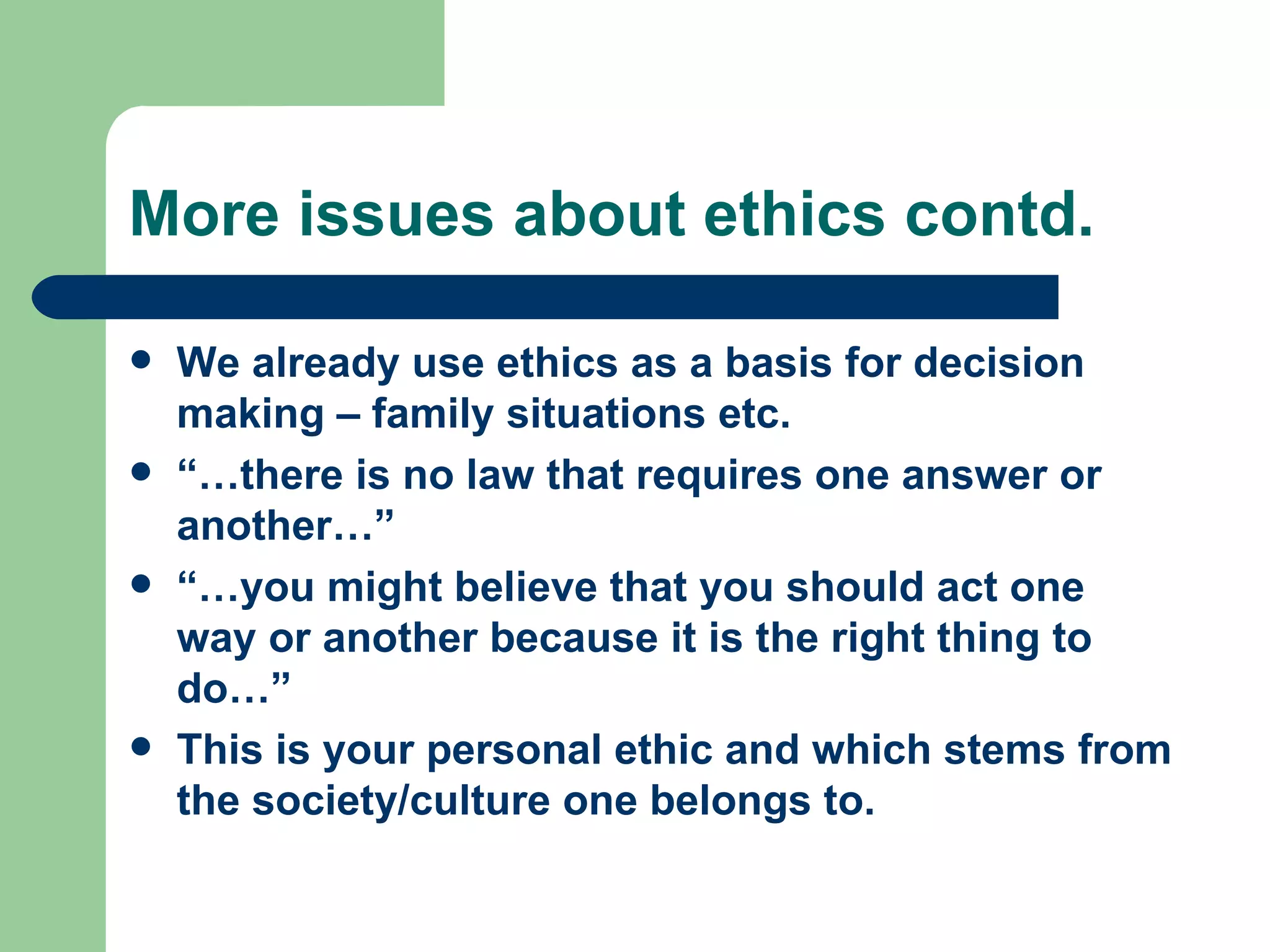 More issues about ethics contd. We already use ethics as a basis for decision making – family situations etc. “… there is no law that requires one answer or another…” “… you might believe that you should act one way or another because it is the right thing to do…” This is your personal ethic and which stems from the society/culture one belongs to. 
