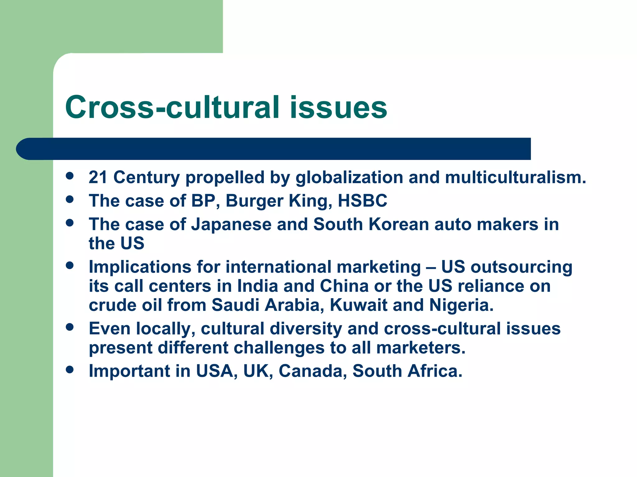 Cross-cultural issues 21 Century propelled by globalization and multiculturalism. The case of BP, Burger King, HSBC The case of Japanese and South Korean auto makers in the US Implications for international marketing – US outsourcing its call centers in India and China or the US reliance on crude oil from Saudi Arabia, Kuwait and Nigeria.  Even locally, cultural diversity and cross-cultural issues present different challenges to all marketers. Important in USA, UK, Canada, South Africa. 
