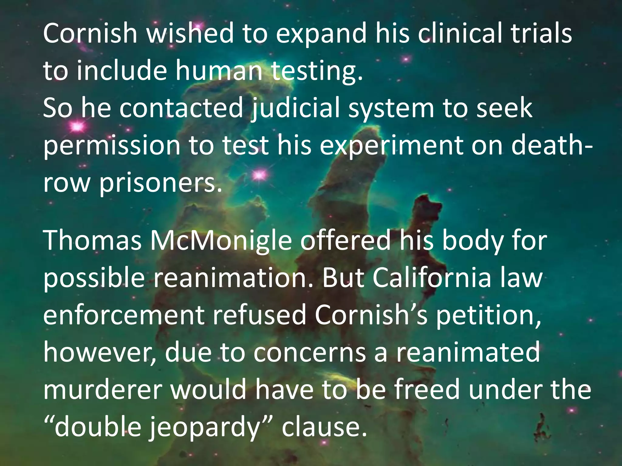 Cornish wished to expand his clinical trials
to include human testing.
So he contacted judicial system to seek
permission to test his experiment on death-
row prisoners.
Thomas McMonigle offered his body for
possible reanimation. But California law
enforcement refused Cornish’s petition,
however, due to concerns a reanimated
murderer would have to be freed under the
“double jeopardy” clause.
 