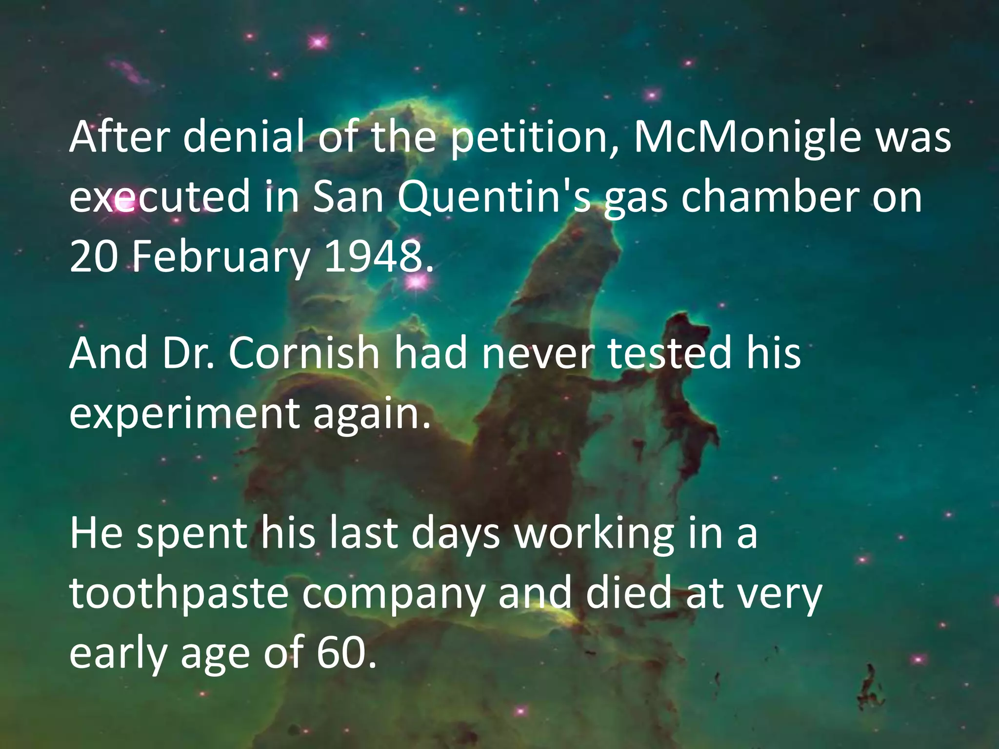 After denial of the petition, McMonigle was
executed in San Quentin's gas chamber on
20 February 1948.
And Dr. Cornish had never tested his
experiment again.
He spent his last days working in a
toothpaste company and died at very
early age of 60.
 