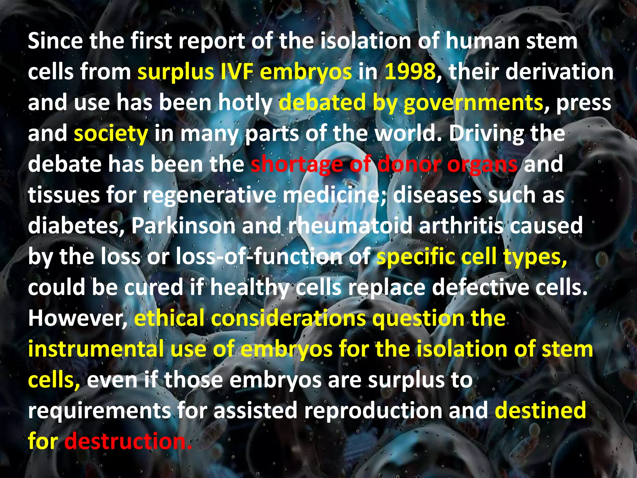 Since the first report of the isolation of human stem
cells from surplus IVF embryos in 1998, their derivation
and use has been hotly debated by governments, press
and society in many parts of the world. Driving the
debate has been the shortage of donor organs and
tissues for regenerative medicine; diseases such as
diabetes, Parkinson and rheumatoid arthritis caused
by the loss or loss-of-function of specific cell types,
could be cured if healthy cells replace defective cells.
However, ethical considerations question the
instrumental use of embryos for the isolation of stem
cells, even if those embryos are surplus to
requirements for assisted reproduction and destined
for destruction.
 