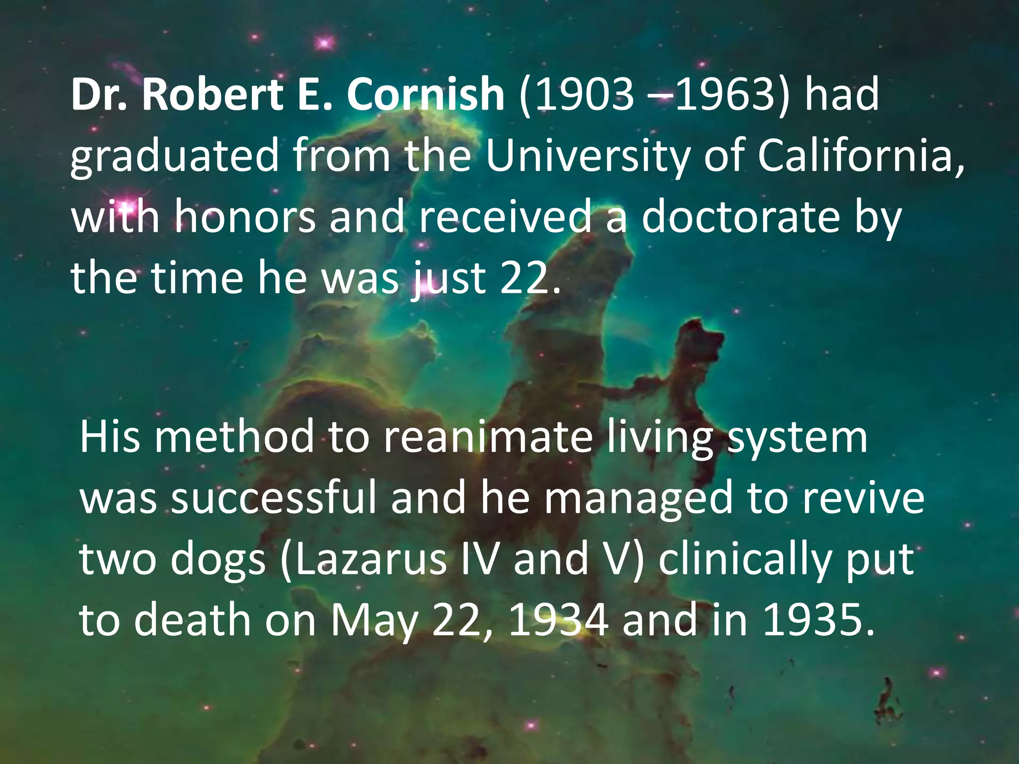 His method to reanimate living system
was successful and he managed to revive
two dogs (Lazarus IV and V) clinically put
to death on May 22, 1934 and in 1935.
Dr. Robert E. Cornish (1903 –1963) had
graduated from the University of California,
with honors and received a doctorate by
the time he was just 22.
 