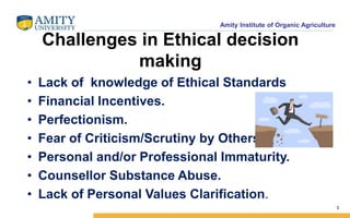 Amity Institute of Organic Agriculture
Challenges in Ethical decision
making
• Lack of knowledge of Ethical Standards
• Financial Incentives.
• Perfectionism.
• Fear of Criticism/Scrutiny by Others.
• Personal and/or Professional Immaturity.
• Counsellor Substance Abuse.
• Lack of Personal Values Clarification.
3
 